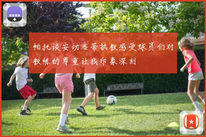 帕托谈安切洛蒂执教感受球员们对教练的尊重让我印象深刻