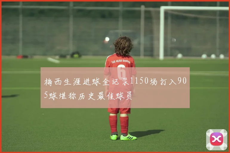 梅西生涯进球全记录1150场打入905球堪称历史最佳球员