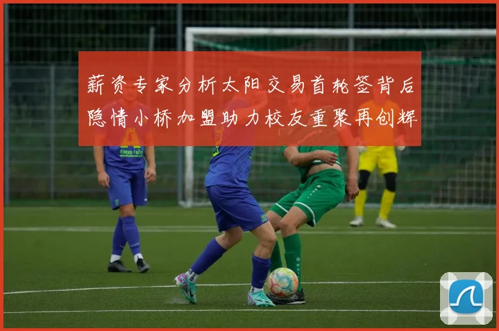 薪资专家分析太阳交易首轮签背后隐情小桥加盟助力校友重聚再创辉煌