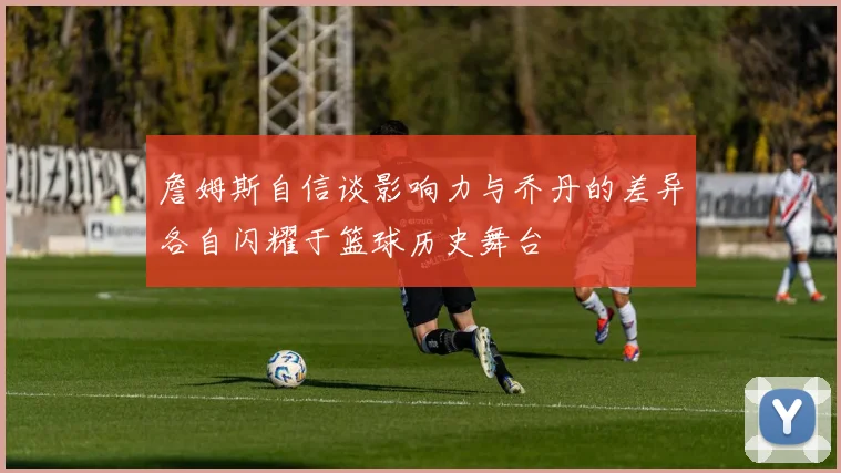 詹姆斯自信谈影响力与乔丹的差异各自闪耀于篮球历史舞台