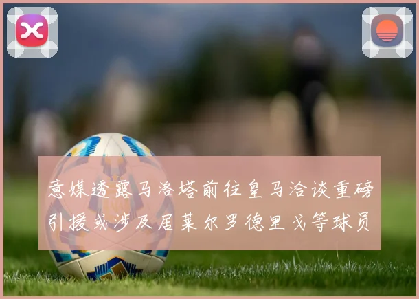 意媒透露马洛塔前往皇马洽谈重磅引援或涉及居莱尔罗德里戈等球员
