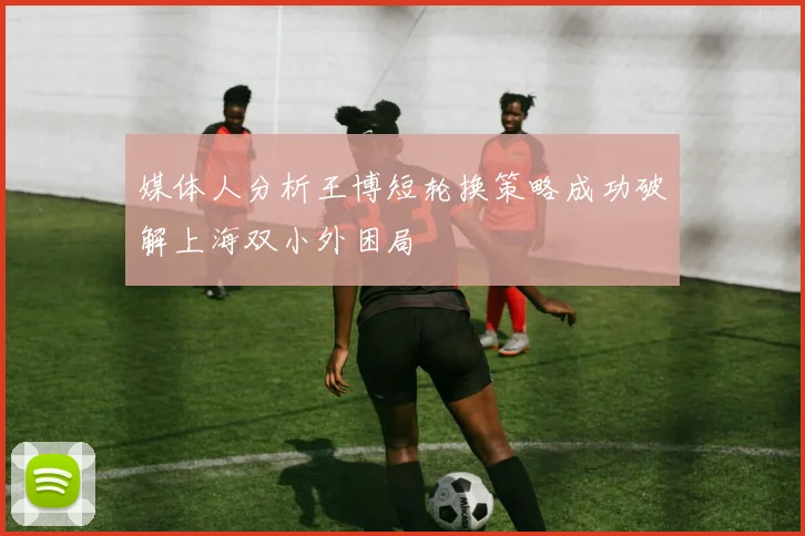 媒体人分析王博短轮换策略成功破解上海双小外困局