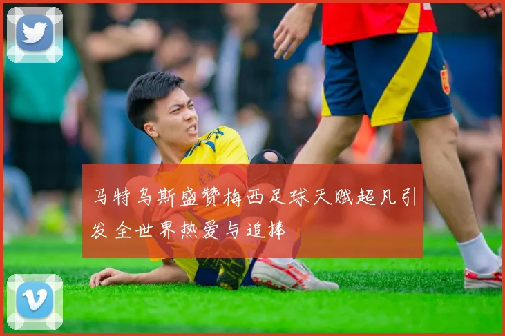 马特乌斯盛赞梅西足球天赋超凡引发全世界热爱与追捧