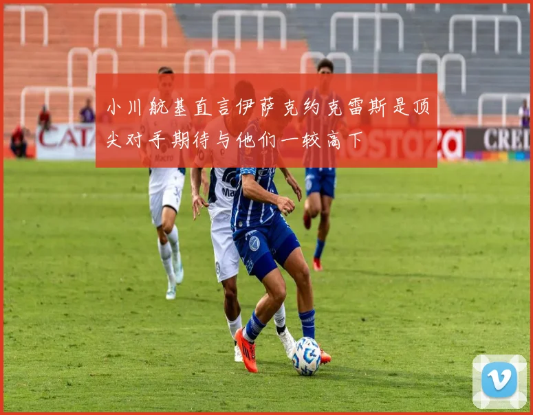 小川航基直言伊萨克约克雷斯是顶尖对手期待与他们一较高下
