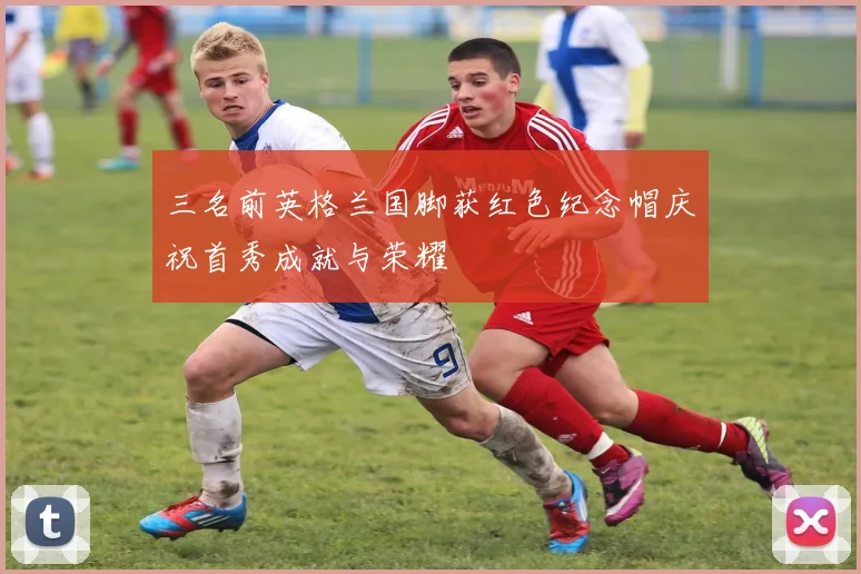 三名前英格兰国脚获红色纪念帽庆祝首秀成就与荣耀
